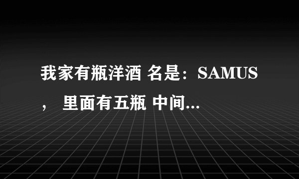我家有瓶洋酒 名是：SAMUS， 里面有五瓶 中间一瓶大的 四边都是小瓶的 都是小瓶子就中间的比较大，