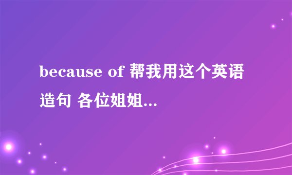 because of 帮我用这个英语造句 各位姐姐哥哥们 我不怎么会英语
