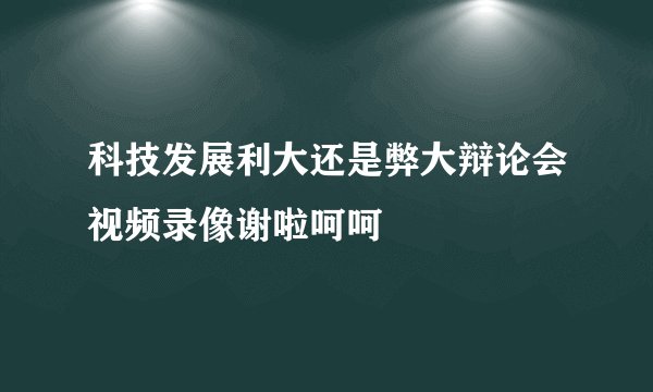 科技发展利大还是弊大辩论会视频录像谢啦呵呵