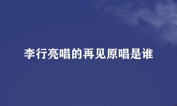 李行亮唱的再见原唱是谁