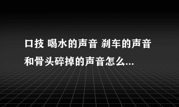 口技 喝水的声音 刹车的声音 和骨头碎掉的声音怎么发 求教 高分 附 我有BBOX基础