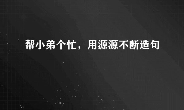 帮小弟个忙，用源源不断造句