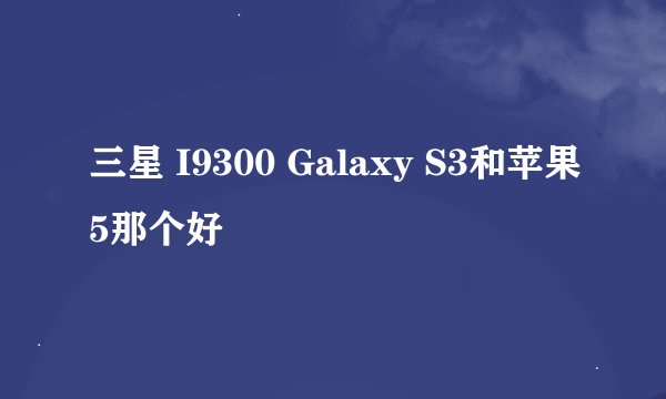 三星 I9300 Galaxy S3和苹果5那个好