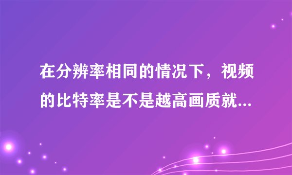 在分辨率相同的情况下，视频的比特率是不是越高画质就一定越好？