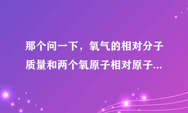 那个问一下，氧气的相对分子质量和两个氧原子相对原子质量各是多少啊?我分不清摩尔质量了