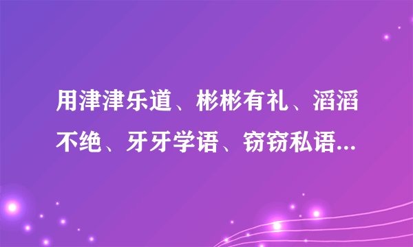 用津津乐道、彬彬有礼、滔滔不绝、牙牙学语、窃窃私语、闪闪发光中的两个词造句。。