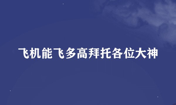 飞机能飞多高拜托各位大神