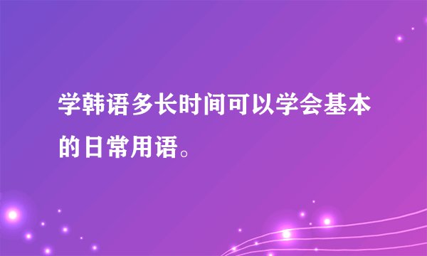 学韩语多长时间可以学会基本的日常用语。