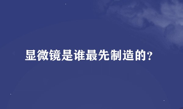 显微镜是谁最先制造的？