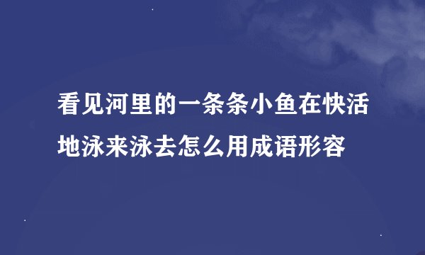 看见河里的一条条小鱼在快活地泳来泳去怎么用成语形容