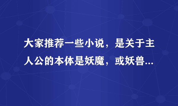 大家推荐一些小说，是关于主人公的本体是妖魔，或妖兽的小说 是玄幻的，修仙的 谢谢！！