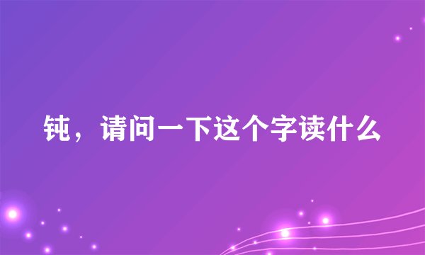 钝，请问一下这个字读什么