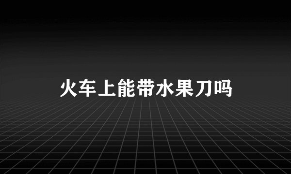 火车上能带水果刀吗