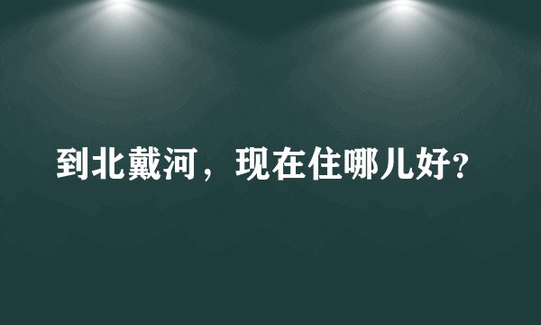 到北戴河，现在住哪儿好？