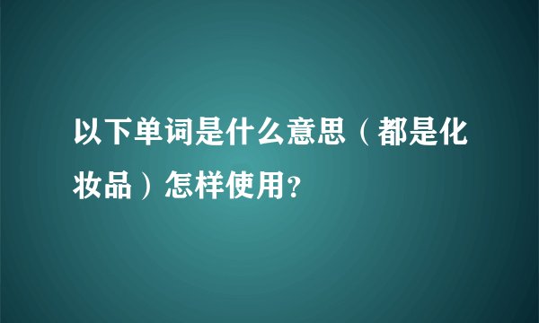 以下单词是什么意思（都是化妆品）怎样使用？