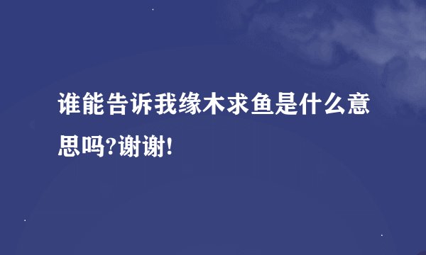 谁能告诉我缘木求鱼是什么意思吗?谢谢!