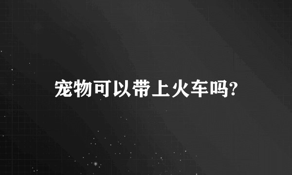 宠物可以带上火车吗?