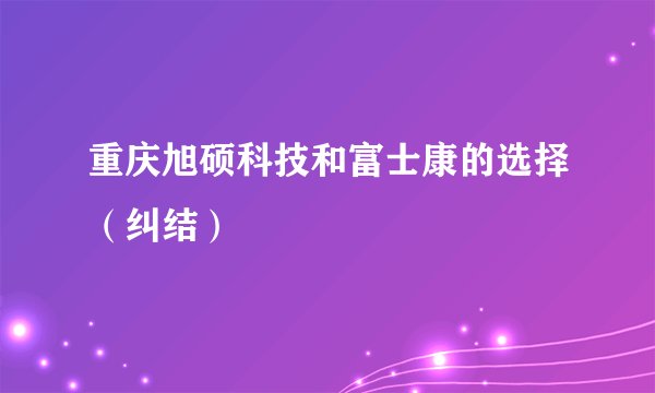 重庆旭硕科技和富士康的选择（纠结）