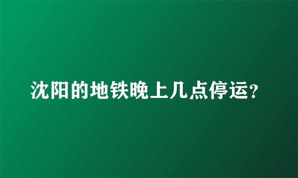 沈阳的地铁晚上几点停运？