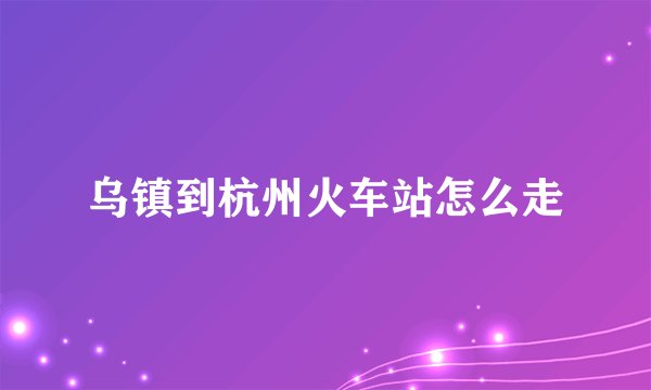 乌镇到杭州火车站怎么走