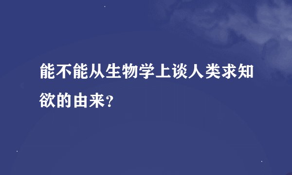 能不能从生物学上谈人类求知欲的由来？