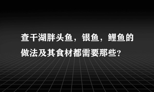 查干湖胖头鱼，银鱼，鲤鱼的做法及其食材都需要那些？