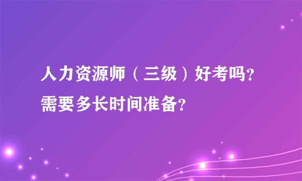 人力资源师（三级）好考吗？需要多长时间准备？