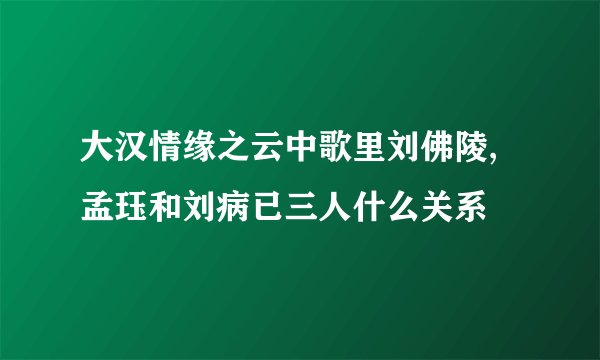 大汉情缘之云中歌里刘佛陵,孟珏和刘病已三人什么关系