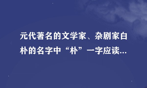 元代著名的文学家、杂剧家白朴的名字中“朴”一字应读作什么？