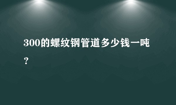 300的螺纹钢管道多少钱一吨？
