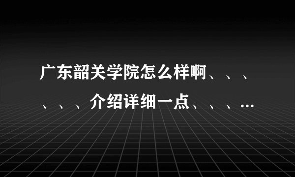 广东韶关学院怎么样啊、、、、、、介绍详细一点、、、我外省的、、谢了、、、
