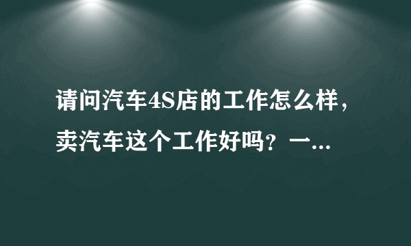 请问汽车4S店的工作怎么样，卖汽车这个工作好吗？一定需要有驾照吗？谢谢！！