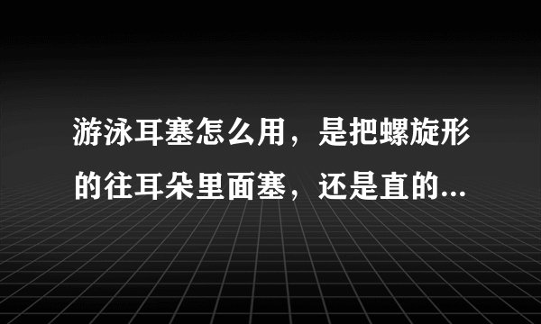 游泳耳塞怎么用，是把螺旋形的往耳朵里面塞，还是直的往耳朵里面塞？