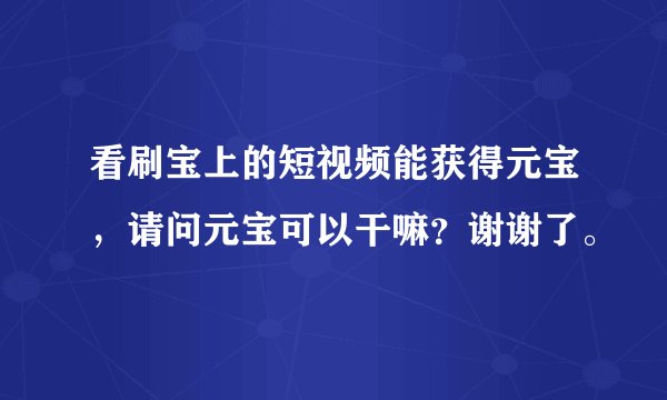 看刷宝上的短视频能获得元宝，请问元宝可以干嘛？谢谢了。