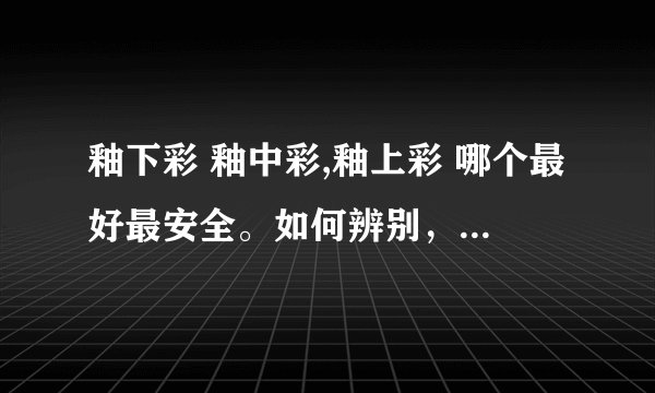 釉下彩 釉中彩,釉上彩 哪个最好最安全。如何辨别，请简单明了