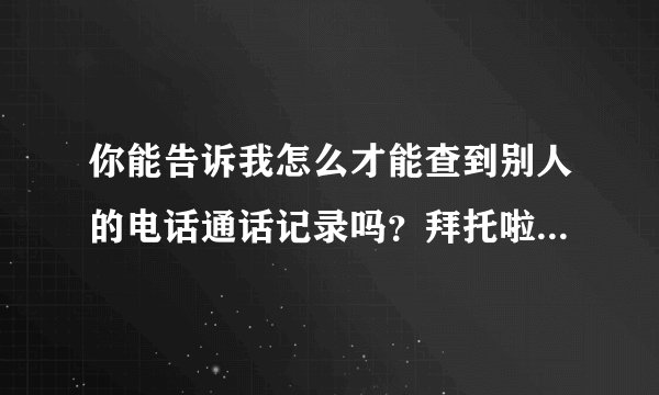 你能告诉我怎么才能查到别人的电话通话记录吗？拜托啦！具体点，谢谢…