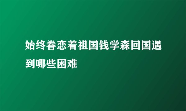 始终眷恋着祖国钱学森回国遇到哪些困难