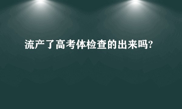 流产了高考体检查的出来吗?