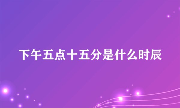 下午五点十五分是什么时辰