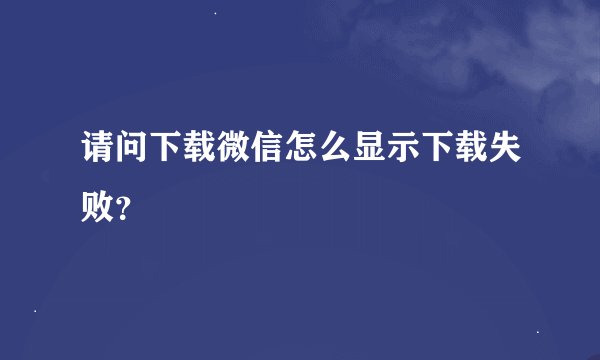 请问下载微信怎么显示下载失败？