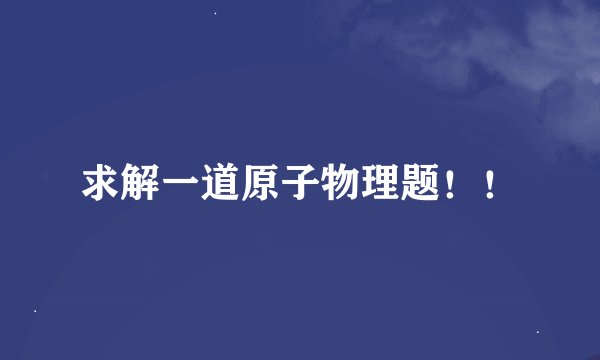 求解一道原子物理题！！