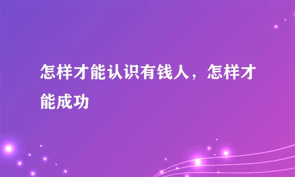 怎样才能认识有钱人，怎样才能成功