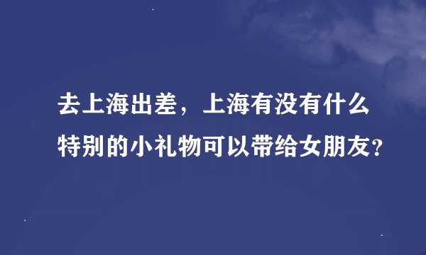 去上海出差，上海有没有什么特别的小礼物可以带给女朋友？
