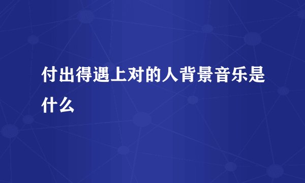 付出得遇上对的人背景音乐是什么