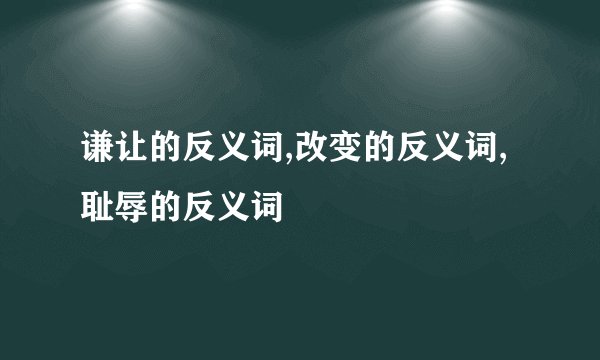 谦让的反义词,改变的反义词,耻辱的反义词