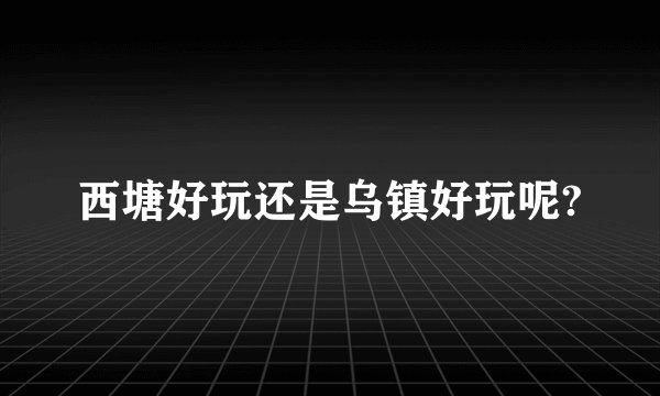 西塘好玩还是乌镇好玩呢?