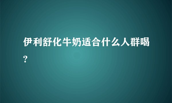 伊利舒化牛奶适合什么人群喝?