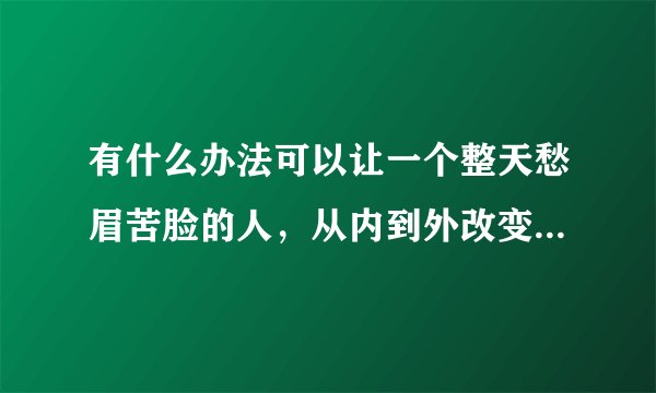 有什么办法可以让一个整天愁眉苦脸的人，从内到外改变精神状态