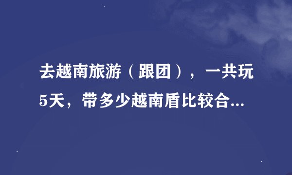 去越南旅游（跟团），一共玩5天，带多少越南盾比较合适呢？ and 银联卡运用广泛不？