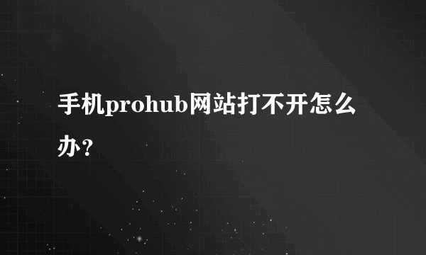 手机prohub网站打不开怎么办？